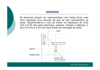 S Í SDESNÍVEIS
Os desníveis devem ser representados com linhas finas, mas
mais espessas e/ou escuras do que as que representam os
pisos. Recomenda-se o uso de linhas na espessura de 0.20
mm a 0.25 mm para desníveis, soleiras, rampas e degraus, e
d 0 10 0 15 li h d t i ã d ide 0.10 mm a 0.15 mm para linhas de transição de pisos.
Prof. Me. Sinval Xavier
 