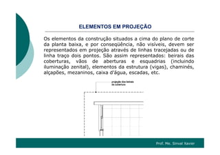 OS O ÇÃOELEMENTOS EM PROJEÇÃO
Os elementos da construção situados a cima do plano de corte
ê ã ída planta baixa, e por conseqüência, não visíveis, devem ser
representados em projeção através de linhas tracejadas ou de
linha traço dois pontos. São assim representados: beirais das
b t ã d b t d i (i l i dcoberturas, vãos de aberturas e esquadrias (incluindo
iluminação zenital), elementos da estrutura (vigas), chaminés,
alçapões, mezaninos, caixa d’água, escadas, etc.
Prof. Me. Sinval Xavier
 