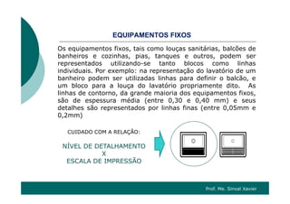 Q OS OSEQUIPAMENTOS FIXOS
Os equipamentos fixos, tais como louças sanitárias, balcões de
banheiros e cozinhas pias tanques e outros podem serbanheiros e cozinhas, pias, tanques e outros, podem ser
representados utilizando-se tanto blocos como linhas
individuais. Por exemplo: na representação do lavatório de um
banheiro podem ser utilizadas linhas para definir o balcão ebanheiro podem ser utilizadas linhas para definir o balcão, e
um bloco para a louça do lavatório propriamente dito. As
linhas de contorno, da grande maioria dos equipamentos fixos,
são de espessura média (entre 0,30 e 0,40 mm) e seussão de espessura média (entre 0,30 e 0,40 mm) e seus
detalhes são representados por linhas finas (entre 0,05mm e
0,2mm)
CUIDADO COM A RELAÇÃO:
NÍVEL DE DETALHAMENTONÍVEL DE DETALHAMENTO
X
ESCALA DE IMPRESSÃO
Prof. Me. Sinval Xavier
 