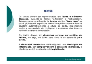 OSTEXTOS
Os textos devem ser representados em letras e númerosp
técnicos, evitando-se fontes “artísticas” e “rebuscadas”.
Recomenda-se a utilização de fontes do tipo “true type” as
quais já possuem espessura definida na própria fonte e que se
ajustam automaticamente a altura do texto, dispensando
assim a necessidade de configurar a espessura das letras e
números quando da impressão.
Os textos devem ser dispostos sempre no sentido de
leitura, ou seja, de baixo para cima e da esquerda para
di itdireita.
A altura dos textos deve variar seguindo uma hierarquia de
informação ser compatível com a escala de impressão einformação, ser compatível com a escala de impressão, e
obedecer a critérios visuais e de legibilidade.
Prof. Me. Sinval Xavier
 