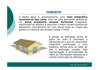 CONCEITOCONCEITO
A Planta baixa é, genericamente, uma vista ortográfica
seccional do tipo corte feita em cada pavimento através deseccional do tipo corte, feita em cada pavimento através de
um plano projetante secante horizontal imaginário,
posicionado de maneira a seccionar o maior número possível de
elementos normalmente em uma altura entre as vergas daselementos, normalmente em uma altura entre as vergas das
portas e os peitoris das janelas (média 1.50m).
A porção da edificação acima do
plano de corte é eliminada e
representa-se o que um observadorp q
imaginário posicionado a uma
distância infinita veria ao olhar do
alto a edificação cortada. Esta
representação é acompanhada de
todas as informações necessárias a
correta construção da edificação.
Prof. Me. Sinval Xavier
 