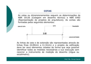 CO SCOTAS
As cotas ou dimensionamentos seguem as determinações da
NBR 10126 (Cotagem em desenho técnico) e NBR 6492NBR 10126 (Cotagem em desenho técnico) e NBR 6492
(Representação de projetos de arquitetura). As contas são
formadas pelos seguintes elementos:
As linhas de cota e de extensão são representadas através de
linhas finas (0.09mm a 0.13mm) e o projeto da edificação
deve ter seus elementos cotados de forma que seja possível
identificar todas as medidas necessárias a sua execução sem
recorrer a instrumento de medição do desenho (régua ou
lí t )escalímetro).
Prof. Me. Sinval Xavier
 