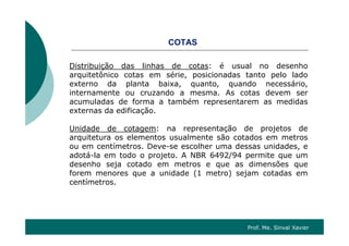 CO SCOTAS
Distribuição das linhas de cotas: é usual no desenhoDistribuição das linhas de cotas: é usual no desenho
arquitetônico cotas em série, posicionadas tanto pelo lado
externo da planta baixa, quanto, quando necessário,
internamente ou cruzando a mesma. As cotas devem serinternamente ou cruzando a mesma. As cotas devem ser
acumuladas de forma a também representarem as medidas
externas da edificação.
Unidade de cotagem: na representação de projetos de
arquitetura os elementos usualmente são cotados em metros
ou em centímetros. Deve-se escolher uma dessas unidades, e
adotá-la em todo o projeto. A NBR 6492/94 permite que um
desenho seja cotado em metros e que as dimensões que
forem menores que a unidade (1 metro) sejam cotadas em
ícentímetros.
Prof. Me. Sinval Xavier
 