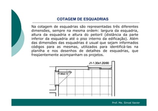 CO G SQ SCOTAGEM DE ESQUADRIAS
Na cotagem de esquadrias são representadas três diferentes
dimensões sempre na mesma ordem: largura da esquadriadimensões, sempre na mesma ordem: largura da esquadria,
altura da esquadria e altura do peitoril (distância da parte
inferior da esquadria até o piso interno da edificação). Além
das dimensões das esquadrias é usual que sejam informadosdas dimensões das esquadrias é usual que sejam informados
códigos para as mesmas, utilizados para identificá-las na
planilha e nos desenhos de detalhes de esquadrias, que
freqüentemente acompanham os projetosfreqüentemente acompanham os projetos.
Prof. Me. Sinval Xavier
 