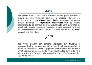 Í SNÍVEIS
Na planta baixa utiliza-se o símbolo abaixo para informar a
altura de determinados pontos do projeto Devem seraltura de determinados pontos do projeto. Devem ser
indicados todos os diferentes níveis presentes na planta
baixa. Evita-se a repetição desnecessária de níveis,
identificando-os sempre que for visualizada uma diferença deidentificando-os sempre que for visualizada uma diferença de
nível, não sendo necessário informar a cota de nível de todos
os compartimentos, mas sim os lugares aonde há mudança
nas alturas dos pisosnas alturas dos pisos.
Os níveis devem ser sempre indicados em METROS e
acompanhados do sinal negativo caso localizarem abaixo dop g
nível de referência (00) – (opcionalmente pode ser usado o
sinal positivo para o caso de níveis localizados acima do nível
de referência). Sempre são indicados com referência ao nível
ZERO do projeto
Prof. Me. Sinval Xavier
 