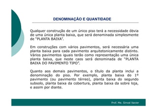O ÇÃO QDENOMINAÇÃO E QUANTIDADE
Qualquer construção de um único piso terá a necessidade óbviaQualquer construção de um único piso terá a necessidade óbvia
de uma única planta baixa, que será denominada simplesmente
de “PLANTA BAIXA”.
Em construções com vários pavimentos, será necessária uma
planta baixa para cada pavimento arquitetonicamente distinto.
Vários pavimentos iguais terão como representação uma únicaVários pavimentos iguais terão como representação uma única
planta baixa, que neste caos será denominada de “PLANTA
BAIXA DO PAVIMENTO TIPO”.
Quanto aos demais pavimentos, o título da planta inclui a
denominação do piso. Por exemplo, planta baixa do 1º
pavimento (ou pavimento térreo), planta baixa do segundop ( p ), p g
subsolo, planta baixa da cobertura, planta baixa da sobre loja,
e assim por diante.
Prof. Me. Sinval Xavier
 