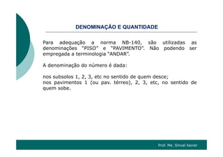 O ÇÃO QDENOMINAÇÃO E QUANTIDADE
Para adequação a norma NB-140 são utilizadas asPara adequação a norma NB-140, são utilizadas as
denominações “PISO” e “PAVIMENTO”. Não podendo ser
empregada a terminologia “ANDAR”.
A denominação do número é dada:
nos subsolos 1, 2, 3, etc no sentido de quem desce;, , , q ;
nos pavimentos 1 (ou pav. térreo), 2, 3, etc, no sentido de
quem sobe.
Prof. Me. Sinval Xavier
 