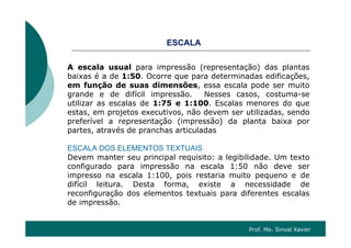SCESCALA
A escala usual para impressão (representação) das plantasA escala usual para impressão (representação) das plantas
baixas é a de 1:50. Ocorre que para determinadas edificações,
em função de suas dimensões, essa escala pode ser muito
grande e de difícil impressão. Nesses casos, costuma-segrande e de difícil impressão. Nesses casos, costuma se
utilizar as escalas de 1:75 e 1:100. Escalas menores do que
estas, em projetos executivos, não devem ser utilizadas, sendo
preferível a representação (impressão) da planta baixa porp p ç ( p ) p p
partes, através de pranchas articuladas
ESCALA DOS ELEMENTOS TEXTUAIS
Devem manter seu principal requisito: a legibilidade. Um texto
configurado para impressão na escala 1:50 não deve ser
impresso na escala 1:100, pois restaria muito pequeno e de
difícil leitura. Desta forma, existe a necessidade de
reconfiguração dos elementos textuais para diferentes escalas
de impressão.
Prof. Me. Sinval Xavier
 