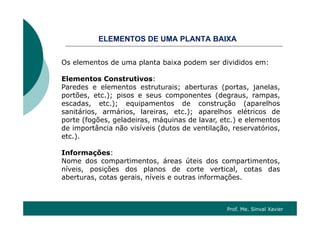 OSELEMENTOS DE UMA PLANTA BAIXA
Os elementos de uma planta baixa podem ser divididos em:Os elementos de uma planta baixa podem ser divididos em:
Elementos Construtivos:
Paredes e elementos estruturais; aberturas (portas janelasParedes e elementos estruturais; aberturas (portas, janelas,
portões, etc.); pisos e seus componentes (degraus, rampas,
escadas, etc.); equipamentos de construção (aparelhos
sanitários armários lareiras etc ); aparelhos elétricos desanitários, armários, lareiras, etc.); aparelhos elétricos de
porte (fogões, geladeiras, máquinas de lavar, etc.) e elementos
de importância não visíveis (dutos de ventilação, reservatórios,
etc.).etc.).
Informações:
Nome dos compartimentos, áreas úteis dos compartimentos,p , p ,
níveis, posições dos planos de corte vertical, cotas das
aberturas, cotas gerais, níveis e outras informações.
Prof. Me. Sinval Xavier
 
