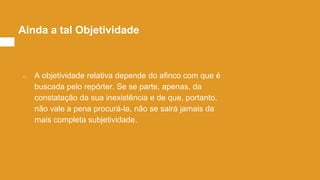 ○ A objetividade relativa depende do afinco com que é
buscada pelo repórter. Se se parte, apenas, da
constatação da sua inexistência e de que, portanto,
não vale a pena procurá-la, não se sairá jamais da
mais completa subjetividade.
Ainda a tal Objetividade
 