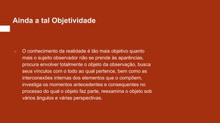 Ainda a tal Objetividade
○ O conhecimento da realidade é tão mais objetivo quanto
mais o sujeito observador não se prende às aparências,
procura envolver totalmente o objeto da observação, busca
seus vínculos com o todo ao qual pertence, bem como as
interconexões internas dos elementos que o compõem,
investiga os momentos antecedentes e consequentes no
processo do qual o objeto faz parte, reexamina o objeto sob
vários ângulos e várias perspectivas.
 