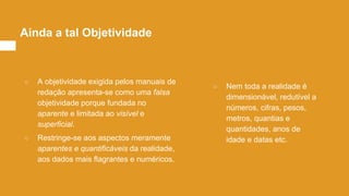 ○ A objetividade exigida pelos manuais de
redação apresenta-se como uma falsa
objetividade porque fundada no
aparente e limitada ao visível e
superficial.
○ Restringe-se aos aspectos meramente
aparentes e quantificáveis da realidade,
aos dados mais flagrantes e numéricos.
Ainda a tal Objetividade
○ Nem toda a realidade é
dimensionável, redutível a
números, cifras, pesos,
metros, quantias e
quantidades, anos de
idade e datas etc.
 