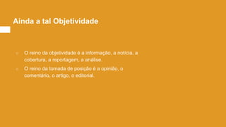 ○ O reino da objetividade é a informação, a notícia, a
cobertura, a reportagem, a análise.
○ O reino da tomada de posição é a opinião, o
comentário, o artigo, o editorial.
Ainda a tal Objetividade
 