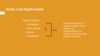 Ainda a tal Objetividade
OBJETIVIDADE =
○ Neutralidade
○ Imparcialidade
○ Isenção
○ Honestidade
Palavras situadas no
campo da ação. Dizem
respeito ao
comportamento do
repórter diante dos fatos
a serem narrados
?
 