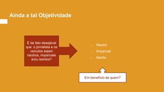 Ainda a tal Objetividade
É de fato desejável
que o jornalista e os
veículos sejam
neutros, imparciais
e/ou isentos?
○ Neutro
○ Imparcial
○ Isento
Em benefício de quem?
 