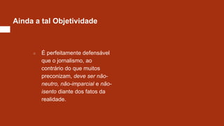 Ainda a tal Objetividade
○ É perfeitamente defensável
que o jornalismo, ao
contrário do que muitos
preconizam, deve ser não-
neutro, não-imparcial e não-
isento diante dos fatos da
realidade.
 