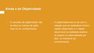○ O conceito de objetividade não
se situa no campo da ação,
mas no do conhecimento.
○ A objetividade tem a ver com a
relação que se estabelece entre o
sujeito observador e o objeto
observável (a realidade externa
ao sujeito ou externalizada por
ele), no momento do
conhecimento.
Ainda a tal Objetividade
 