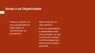 Ainda a tal Objetividade
○ Trata-se, portanto, de
uma característica da
observação, do
conhecimento, do
pensamento.
○ Não se trata de um
valor absoluto.
○ Entre a subjetividade e
a objetividade existe
uma gradação, em que
os dois polos indicam
os limites tangenciais
dessa gama variada e
graduada.
 