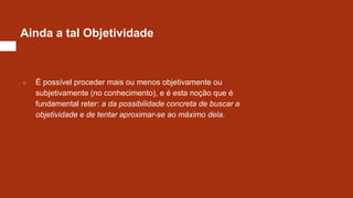 Ainda a tal Objetividade
○ É possível proceder mais ou menos objetivamente ou
subjetivamente (no conhecimento), e é esta noção que é
fundamental reter: a da possibilidade concreta de buscar a
objetividade e de tentar aproximar-se ao máximo dela.
 