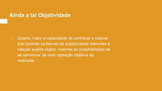 ○ Quanto maior a capacidade de conhecer e colocar
sob controle os fatores de subjetividade inerentes à
relação sujeito-objeto, maiores as possibilidades de
se aproximar de uma captação objetiva da
realidade.
Ainda a tal Objetividade
 