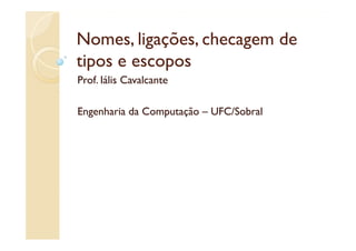 Nomes, ligações
Nomes ligações, checagem de
tipos e escopos
  p         p
Prof. Iális Cavalcante

Engenharia da Computação – UFC/Sobral
 