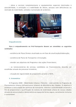 - obras e serviços complementares e equipamentos especiais destinados à
acessibilidade, à utilização e à mobilidade de idosos, pessoas com deficiências ou
restrição de mobilidade, voltados à prevenção de acidentes.
Mobilidade de pessoas com deficiência
Fonte: Terceira Idade
	 Enquadramento
	 Para o enquadramento no Pró-Transporte devem ser atendidas as seguintes
condições:
	 - existência de Plano Diretor atualizado ou em fase de atualização/elaboração;
	 - existência de Plano de Transporte e Circulação;
	 - atender aos objetivos do Programa e das ações financiáveis;
	 - as concessionárias do serviço, candidatas ao financiamento, deverão ser
escolhidas através de processo licitatório;
	 - situação de regularidade do proponente perante o FGTS.
	 5. Sistemática
	 O Programa 2048 – Mobilidade Urbana e Trânsito - está contido no Programa de
Planejamento Urbano (Infraestrutura Urbana) do Ministério das Cidades. O objetivo é
promover a articulação das políticas de transporte, trânsito e acessibilidade universal a
fim de proporcionar a qualificação do sistema de mobilidade urbana de nossas cidades
através do acesso amplo e democrático ao espaço de forma segura, socialmente inclusiva
e sustentável.
8
 