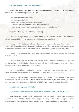 Critérios Gerais de Seleção de Propostas
	 Serão priorizadas, considerando a disponibilidade de recursos, as propostas que
melhor atenderem aos seguintes critérios:
	 - possuem projeto executivo;
	 - possuem projeto básico;
	 - disponham de licenciamento ambiental;
	 - comprovem titularidade da área de intervenção;
	 - sejam complementares a empreendimentos executados no PAC.
	 Diretrizes Gerais para Elaboração de Projetos:
	 - atender à legislação que dispõe sobre acessibilidade universal no ambiente
urbano e acessibilidade no transporte coletivo de passageiros;
	 - ter compatibilidade com a legislação municipal, estadual e federal de preservação
ambiental, de tombamento e de preservação do patrimônio cultural, histórico, artístico,
paisagístico ou arqueológico das áreas de intervenção e seu respectivo entorno;
	 - observar a sinalização viária mínima estabelecida pelo Código de Trânsito
Brasileiro – CTB;
	 - prever melhorias no tratamento urbanístico da área de intervenção, baseado
nos conceitos da mobilidade urbana sustentável, garantindo segurança e melhoria da
qualidade de vida da população beneficiada;
	 - prever soluções de redução de emissões de gases de efeito estufa, poluição
visual e sonora, minimizando as externalidades negativas, quando couber;
	 - projetos básicos deverão atender ao art. 6º, § IX da Lei nº8.666 de 21 de junho
de 1993; ao art. 1º, § XXI, da Portaria Interministerial MPOG/MF/CGU nº 507, de 24 de
novembro de 2011 a Resolução CONFEA nº 361/91 de 10 de dezembro de 1991.
	 As ações do Programa 2048 são:
	 Ação 10SS – Apoio a Projetos de Sistemas de Transporte Coletivo Urbano
	 Finalidade: esta ação apoia a implementação de projetos de infraestrutura que
promovam a mobilidade urbana através da priorização, qualificação e integração entre
os sistemas de circulação não motorizada e de transporte público de passageiros.
9
 