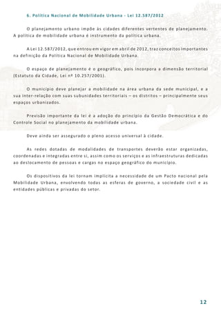 6. Política Nacional de Mobilidade Urbana - Lei 12.587/2012
	 O planejamento urbano impõe às cidades diferentes vertentes de planejamento.
A política de mobilidade urbana é instrumento da política urbana.
	 A Lei 12.587/2012, que entrou em vigor em abril de 2012, traz conceitos importantes
na definição da Política Nacional de Mobilidade Urbana.
	 O espaço de planejamento é o geográfico, pois incorpora a dimensão territorial
(Estatuto da Cidade, Lei nº 10.257/2001).
	 O município deve planejar a mobilidade na área urbana da sede municipal, e a
sua inter-relação com suas subunidades territoriais – os distritos – principalmente seus
espaços urbanizados.
	 Previsão importante da lei é a adoção do princípio da Gestão Democrática e do
Controle Social no planejamento da mobilidade urbana.
	 Deve ainda ser assegurado o pleno acesso universal à cidade.
	 As redes dotadas de modalidades de transportes deverão estar organizadas,
coordenadas e integradas entre si, assim como os serviços e as infraestruturas dedicadas
ao deslocamento de pessoas e cargas no espaço geográfico do município.
	 Os dispositivos da lei tornam implícita a necessidade de um Pacto nacional pela
Mobilidade Urbana, envolvendo todas as esferas de governo, a sociedade civil e as
entidades públicas e privadas do setor.
12
 