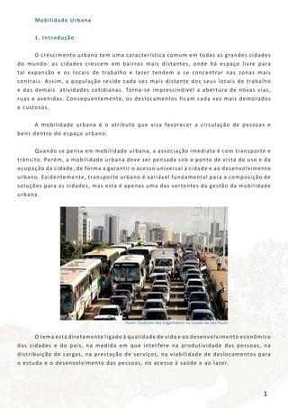 Fonte: Sindicato dos Engenheiros no Estado de São Paulo
	 Mobilidade Urbana
	 1. Introdução
	 O crescimento urbano tem uma característica comum em todas as grandes cidades
do mundo: as cidades crescem em bairros mais distantes, onde há espaço livre para
tal expansão e os locais de trabalho e lazer tendem a se concentrar nas zonas mais
centrais. Assim, a população reside cada vez mais distante dos seus locais de trabalho
e das demais atividades cotidianas. Torna-se imprescindível a abertura de novas vias,
ruas e avenidas. Consequentemente, os deslocamentos ficam cada vez mais demorados
e custosos.
	 A mobilidade urbana é o atributo que visa favorecer a circulação de pessoas e
bens dentro do espaço urbano.
	 Quando se pensa em mobilidade urbana, a associação imediata é com transporte e
trânsito. Porém, a mobilidade urbana deve ser pensada sob o ponto de vista do uso e da
ocupação da cidade, de forma a garantir o acesso universal à cidade e ao desenvolvimento
urbano. Evidentemente, transporte urbano é variável fundamental para a composição de
soluções para as cidades, mas esta é apenas uma das vertentes da gestão da mobilidade
urbana.
	 O tema está diretamente ligado à qualidade de vida e ao desenvolvimento econômico
das cidades e do país, na medida em que interfere na produtividade das pessoas, na
distribuição de cargas, na prestação de serviços, na viabilidade de deslocamentos para
o estudo e o desenvolvimento das pessoas, no acesso à saúde e ao lazer.
1
 
