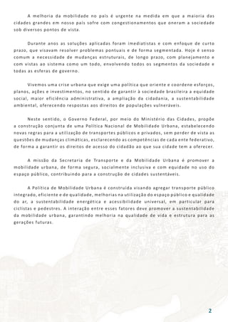 A melhoria da mobilidade no país é urgente na medida em que a maioria das
cidades grandes em nosso país sofre com congestionamentos que oneram a sociedade
sob diversos pontos de vista.
	 Durante anos as soluções aplicadas foram imediatistas e com enfoque de curto
prazo, que visavam resolver problemas pontuais e de forma segmentada. Hoje é senso
comum a necessidade de mudanças estruturais, de longo prazo, com planejamento e
com vistas ao sistema como um todo, envolvendo todos os segmentos da sociedade e
todas as esferas de governo.
	 Vivemos uma crise urbana que exige uma política que oriente e coordene esforços,
planos, ações e investimentos, no sentido de garantir à sociedade brasileira a equidade
social, maior eficiência administrativa, a ampliação da cidadania, a sustentabilidade
ambiental, oferecendo respostas aos direitos de populações vulneráveis.
	 Neste sentido, o Governo Federal, por meio do Ministério das Cidades, propõe
a construção conjunta de uma Política Nacional de Mobilidade Urbana, estabelecendo
novas regras para a utilização de transportes públicos e privados, sem perder de vista as
questões de mudanças climáticas, esclarecendo as competências de cada ente federativo,
de forma a garantir os direitos de acesso do cidadão ao que sua cidade tem a oferecer.
	 A missão da Secretaria de Transporte e da Mobilidade Urbana é promover a
mobilidade urbana, de forma segura, socialmente inclusiva e com equidade no uso do
espaço público, contribuindo para a construção de cidades sustentáveis.
	 A Política de Mobilidade Urbana é construída visando agregar transporte público
integrado, eficiente e de qualidade, melhorias na utilização do espaço público e qualidade
do ar, a sustentabilidade energética e acessibilidade universal, em particular para
ciclistas e pedestres. A interação entre esses fatores deve promover a sustentabilidade
da mobilidade urbana, garantindo melhoria na qualidade de vida e estrutura para as
gerações futuras.
2
 