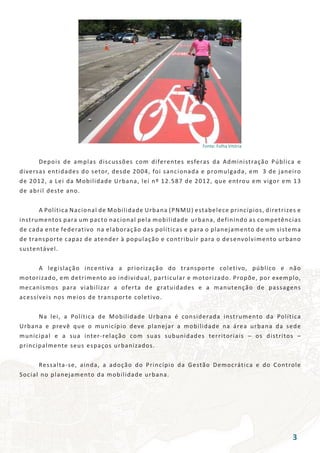 Fonte: Folha Vitória
	 Depois de amplas discussões com diferentes esferas da Administração Pública e
diversas entidades do setor, desde 2004, foi sancionada e promulgada, em 3 de janeiro
de 2012, a Lei da Mobilidade Urbana, lei nº 12.587 de 2012, que entrou em vigor em 13
de abril deste ano.
	 A Política Nacional de Mobilidade Urbana (PNMU) estabelece princípios, diretrizes e
instrumentos para um pacto nacional pela mobilidade urbana, definindo as competências
de cada ente federativo na elaboração das políticas e para o planejamento de um sistema
de transporte capaz de atender à população e contribuir para o desenvolvimento urbano
sustentável.
	 A legislação incentiva a priorização do transporte coletivo, público e não
motorizado, em detrimento ao individual, particular e motorizado. Propõe, por exemplo,
mecanismos para viabilizar a oferta de gratuidades e a manutenção de passagens
acessíveis nos meios de transporte coletivo.
	 Na lei, a Política de Mobilidade Urbana é considerada instrumento da Política
Urbana e prevê que o município deve planejar a mobilidade na área urbana da sede
municipal e a sua inter-relação com suas subunidades territoriais – os distritos –
principalmente seus espaços urbanizados.
	 Ressalta-se, ainda, a adoção do Princípio da Gestão Democrática e do Controle
Social no planejamento da mobilidade urbana.
3
 