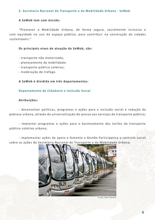 Fonte: Bem Paraná
	 2. Secretaria Nacional do Transporte e da Mobilidade Urbana - SeMob
	 A SeMob tem com missão:
	 “Promover a Mobilidade Urbana, de forma segura, socialmente inclusiva e
com equidade no uso do espaço público, para contribuir na construção de cidades
sustentáveis.”
	 Os principais eixos de atuação da SeMob, são:
	 - transporte não motorizado;
	 - planejamento da mobilidade;
	 - transporte público coletivo;
	 - moderação do tráfego.
	 A SeMob é dividida em três departamentos:
	 Departamento de Cidadania e Inclusão Social
	 Atribuições:
	 - desenvolver políticas, programas e ações para a inclusão social e redução da
pobreza urbana, através da universalização do acesso aos serviços de transporte público;
	 - implantar programas e ações para o barateamento das tarifas do transporte
público coletivo urbano;
	 - implementar ações de apoio e fomento a Gestão Participativa e controle social
sobre as ações da Secretaria Nacional de Transporte e da Mobilidade Urbana;
4
 