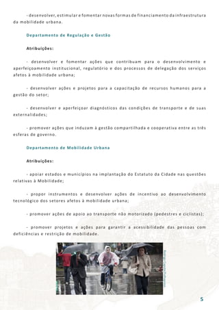 RodrigoCapote/Folhapress
	 - desenvolver, estimular e fomentar novas formas de financiamento da infraestrutura
da mobilidade urbana.
	 Departamento de Regulação e Gestão
	 Atribuições:
	 - desenvolver e fomentar ações que contribuam para o desenvolvimento e
aperfeiçoamento institucional, regulatório e dos processos de delegação dos serviços
afetos à mobilidade urbana;
	 - desenvolver ações e projetos para a capacitação de recursos humanos para a
gestão do setor;
	 - desenvolver e aperfeiçoar diagnósticos das condições de transporte e de suas
externalidades;
	 - promover ações que induzam à gestão compartilhada e cooperativa entre as três
esferas de governo.
	 Departamento de Mobilidade Urbana
	 Atribuições:
	 - apoiar estados e municípios na implantação do Estatuto da Cidade nas questões
relativas à Mobilidade;
	 - propor instrumentos e desenvolver ações de incentivo ao desenvolvimento
tecnológico dos setores afetos à mobilidade urbana;
	 - promover ações de apoio ao transporte não motorizado (pedestres e ciclistas);
	 - promover projetos e ações para garantir a acessibilidade das pessoas com
deficiências e restrição de mobilidade.
5
 