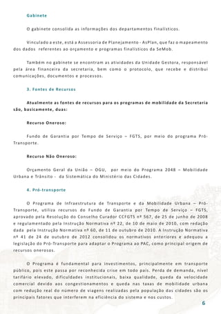 Gabinete
	 O gabinete consolida as informações dos departamentos finalísticos.
	
	 Vinculado a este, está a Assessoria de Planejamento - AsPlan, que faz o mapeamento
dos dados referentes ao orçamento e programas finalísticos da SeMob.
	 Também no gabinete se encontram as atividades da Unidade Gestora, responsável
pela área financeira da secretaria, bem como o protocolo, que recebe e distribui
comunicações, documentos e processos.
	 3. Fontes de Recursos
	 Atualmente as fontes de recursos para os programas de mobilidade da Secretaria
são, basicamente, duas:
	 Recurso Oneroso:
	
	 Fundo de Garantia por Tempo de Serviço – FGTS, por meio do programa Pró-
Transporte.
	 Recurso Não Oneroso:
	
	 Orçamento Geral da União – OGU, por meio do Programa 2048 – Mobilidade
Urbana e Trânsito - da Sistemática do Ministério das Cidades.
	 4. Pró-transporte
	 O Programa de Infraestrutura de Transporte e da Mobilidade Urbana – Pró-
Transporte, utiliza recursos do Fundo de Garantia por Tempo de Serviço – FGTS,
aprovado pela Resolução do Conselho Curador CCFGTS nº 567, de 25 de junho de 2008
e regulamentado pela Instrução Normativa nº 22, de 10 de maio de 2010, com redação
dada pela Instrução Normativa nº 60, de 11 de outubro de 2010. A Instrução Normativa
nº 41 de 24 de outubro de 2012 consolidou os normativos anteriores e adequou a
legislação do Pró-Transporte para adaptar o Programa ao PAC, como principal origem de
recursos onerosos.
	 O Programa é fundamental para investimentos, principalmente em transporte
público, pois este passa por reconhecida crise em todo país. Perda de demanda, nível
tarifário elevado, dificuldades institucionais, baixa qualidade, queda da velocidade
comercial devido aos congestionamentos e queda nas taxas de mobilidade urbana
com redução real do número de viagens realizadas pela população das cidades são os
principais fatores que interferem na eficiência do sistema e nos custos.
6
 