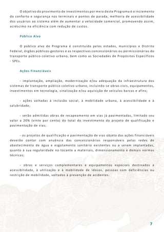 O objetivo do provimento de investimentos por meio deste Programa é o incremento
do conforto e segurança nos terminais e pontos de parada, melhoria de acessibilidade
dos usuários ao sistema além de aumentar a velocidade comercial, promovendo assim,
acréscimo na eficiência com redução de custos.
	 Público Alvo
	 O público alvo do Programa é constituído pelos estados, municípios e Distrito
Federal, órgãos públicos gestores e as respectivas concessionárias ou permissionárias do
transporte público coletivo urbano, bem como as Sociedades de Propósitos Específicos
- SPEs.
	 Ações Financiáveis
	 - implantação, ampliação, modernização e/ou adequação da infraestrutura dos
sistemas de transporte público coletivo urbano, incluindo-se obras civis, equipamentos,
investimentos em tecnologia, sinalização e/ou aquisição de veículos barcas e afins;
	 - ações voltadas à inclusão social, à mobilidade urbana, à acessibilidade e à
salubridade;
	 - serão admitidas obras de recapeamento em vias já pavimentadas, limitado seu
valor a 20% (vinte por cento) do total do investimento do projeto de qualificação e
pavimentação de vias;
	 - os projetos de qualificação e pavimentação de vias objeto das ações financiáveis
deverão contar com anuência das concessionárias responsáveis pelas redes de
abastecimento de água e esgotamento sanitário existentes ou a serem implantadas,
quanto à sua regularidade no tocante a materiais, dimensionamento e demais normas
técnicas;
	 - obras e serviços complementares e equipamentos especiais destinados à
acessibilidade, à utilização e à mobilidade de idosos, pessoas com deficiências ou
restrição de mobilidade, voltados à prevenção de acidentes.
7
 
