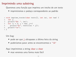 Imprimindo uma substring
Queremos uma função que imprima um trecho de um texto
• imprimiremos o pedaço correspondente ao padrão
1 void imprime_trecho(char texto[], int ini, int tam) {
2 int j;
3 printf("%d: ", ini);
4 for (j = 0; j < tam; j++)
5 printf("%c", texto[ini + j]);
6 printf("n");
7 }
Um bug:
• pode ser que j ultrapasse a última letra da string
• poderíamos parar antes se encontrarmos o '0'
Aqui imprimimos a string char a char
• mas veremos uma forma mais fácil
11
 