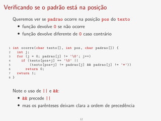 Verificando se o padrão está na posição
Queremos ver se padrao ocorre na posição pos do texto
• função devolve 0 se não ocorre
• função devolve diferente de 0 caso contrário
1 int ocorre(char texto[], int pos, char padrao[]) {
2 int j;
3 for (j = 0; padrao[j] != '0'; j++)
4 if (texto[pos+j] == '0' ||
5 (texto[pos+j] != padrao[j] && padrao[j] != '*'))
6 return 0;
7 return 1;
8 }
Note o uso de || e &&:
• && precede ||
• mas os parênteses deixam clara a ordem de precedência
12
 