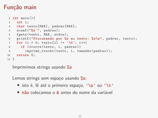 Função main
1 int main(){
2 int i;
3 char texto[MAX], padrao[MAX];
4 scanf("%s ", padrao);
5 fgets(texto, MAX, stdin);
6 printf("Procurando por %s no texto: %sn", padrao, texto);
7 for (i = 0; texto[i] != '0'; i++)
8 if (ocorre(texto, i, padrao))
9 imprime_trecho(texto, i, tamanho(padrao));
10 return 0;
11 }
Imprimimos strings usando %s
Lemos strings sem espaço usando %s:
• isto é, lê até o primeiro espaço, 'n' ou 't'
• não colocamos o & antes do nome da variável
13
 