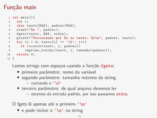 Função main
1 int main(){
2 int i;
3 char texto[MAX], padrao[MAX];
4 scanf("%s ", padrao);
5 fgets(texto, MAX, stdin);
6 printf("Procurando por %s no texto: %sn", padrao, texto);
7 for (i = 0; texto[i] != '0'; i++)
8 if (ocorre(texto, i, padrao))
9 imprime_trecho(texto, i, tamanho(padrao));
10 return 0;
11 }
Lemos strings com espaços usando a função fgets:
• primeiro parâmetro: nome da variável
• segundo parâmetro: tamanho máximo da string
– contando o '0'
• terceiro parâmetro: de qual arquivo devemos ler
– estamos da entrada padrão, por isso passamos stdin
O fgets lê apenas até o primeiro 'n'
• e pode incluir o 'n' na string
14
 