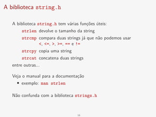 A biblioteca string.h
A biblioteca string.h tem várias funções úteis:
strlen devolve o tamanho da string
strcmp compara duas strings já que não podemos usar
<, <=, >, >=, == e !=
strcpy copia uma string
strcat concatena duas strings
entre outras...
Veja o manual para a documentação
• exemplo: man strlen
Não confunda com a biblioteca strings.h
16
 