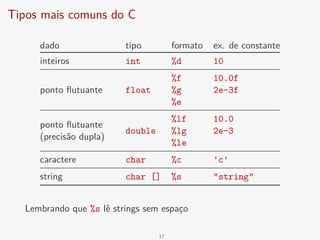 Tipos mais comuns do C
dado tipo formato ex. de constante
inteiros int %d 10
ponto flutuante float
%f 10.0f
%g 2e-3f
%e
ponto flutuante
(precisão dupla)
double
%lf 10.0
%lg 2e-3
%le
caractere char %c 'c'
string char [] %s "string"
Lembrando que %s lê strings sem espaço
17
 