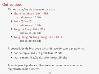 Outros tipos
Temos variações de tamanho para int:
• short ou short int - %hi
– pelo menos 16 bits
• int - %d ou %i
– pelo menos 16 bits
• long ou long int - %li
– pelo menos 32 bits
• long long ou long long int - %lli
– pelo menos 64 bits
A quantidade de bits pode variar de acordo com a plataforma
• por exemplo, int em geral tem 32 bits
• mas a especificação diz pelo menos 16 bits
A vantagem é poder escolher entre economizar memória ou
representar mais números
18
 