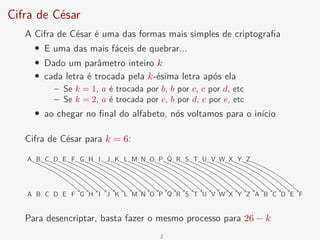 Cifra de César
A Cifra de César é uma das formas mais simples de criptografia
• E uma das mais fáceis de quebrar...
• Dado um parâmetro inteiro k
• cada letra é trocada pela k-ésima letra após ela
– Se k = 1, a é trocada por b, b por c, c por d, etc
– Se k = 2, a é trocada por c, b por d, c por e, etc
• ao chegar no final do alfabeto, nós voltamos para o início
Cifra de César para k = 6:
A B C D E F G H I J K L M N O P Q R S T U V W X Y Z
A B C D E F G H I J K L M N O P Q R S T U V W X Y Z A B C D E F
Para desencriptar, basta fazer o mesmo processo para 26 − k
2
 