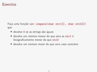 Exercício
Faça uma função int compara(char str1[], char str2[])
que
• devolve 0 se as strings são iguais
• devolve um número menor do que zero se str1 é
lexograficamente menor do que str2
• devolve um número maior do que zero caso contrário
22
 