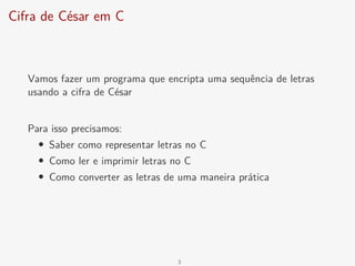 Cifra de César em C
Vamos fazer um programa que encripta uma sequência de letras
usando a cifra de César
Para isso precisamos:
• Saber como representar letras no C
• Como ler e imprimir letras no C
• Como converter as letras de uma maneira prática
3
 