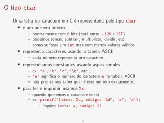 O tipo char
Uma letra ou caractere em C é representado pelo tipo char
• é um número inteiro
– normalmente tem 8 bits (está entre −128 e 127)
– podemos somar, subtrair, multiplicar, dividir, etc
– como se fosse um int mas com menos valores válidos
• representa caracteres usando a tabela ASCII
– cada número representa um caractere
• representamos constantes usando aspas simples
– ex: 'a', 'b', 'c', 'n', etc...
– 'a' significa o número do caractere a na tabela ASCII
– não precisamos saber qual é esse número exatamente...
• para ler e imprimir usamos %c
– quando queremos o caractere em si
– ex: printf("letra: %c, código: %d", 'a', 'a');
– imprime letra: a, código: 97
4
 