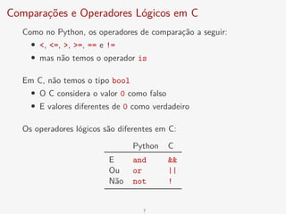 Comparações e Operadores Lógicos em C
Como no Python, os operadores de comparação a seguir:
• <, <=, >, >=, == e !=
• mas não temos o operador is
Em C, não temos o tipo bool
• O C considera o valor 0 como falso
• E valores diferentes de 0 como verdadeiro
Os operadores lógicos são diferentes em C:
Python C
E and &&
Ou or ||
Não not !
7
 