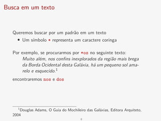 Busca em um texto
Queremos buscar por um padrão em um texto
• Um símbolo * representa um caractere coringa
Por exemplo, se procurarmos por *os no seguinte texto:
Muito além, nos confins inexplorados da região mais brega
da Borda Ocidental desta Galáxia, há um pequeno sol ama-
relo e esquecido.1
encontraremos nos e dos
1
Douglas Adams, O Guia do Mochileiro das Galáxias, Editora Arquiteto,
2004
8
 