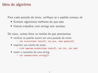 Ideia do algoritmo
Para cada posição do texto, verifique se o padrão começa ali
• Existem algoritmos melhores do que esse
• Vamos trabalhar com strings sem acentos
De novo, vamos listar as tarefas de que precisamos:
• verificar se padrão ocorre em uma posição do texto:
– int ocorre(char texto[], int pos, char padrao[])
• imprimir um trecho do texto:
– void imprime_trecho(char texto[], int ini, int tam)
• medir o tamanho de uma string:
– int tamanho(char string[])
9
 