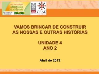 VAMOS BRINCAR DE CONSTRUIR
AS NOSSAS E OUTRAS HISTÓRIAS
UNIDADE 4
ANO 2
Abril de 2013
 